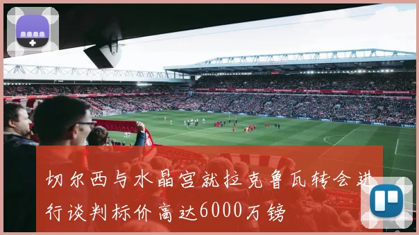 切尔西与水晶宫就拉克鲁瓦转会进行谈判标价高达6000万镑