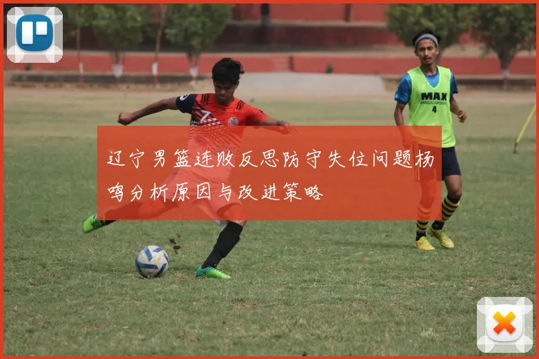辽宁男篮连败反思防守失位问题杨鸣分析原因与改进策略