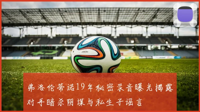 弗洛伦蒂诺19年秘密录音曝光揭露对手暗杀阴谋与私生子谣言
