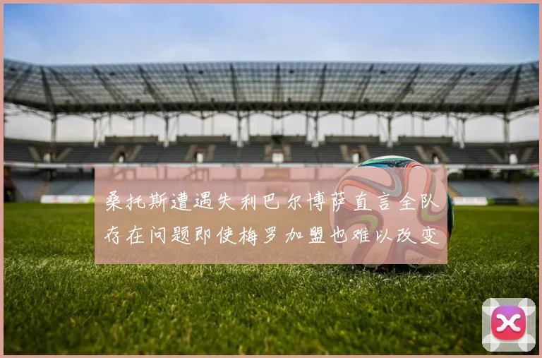 桑托斯遭遇失利巴尔博萨直言全队存在问题即使梅罗加盟也难以改变