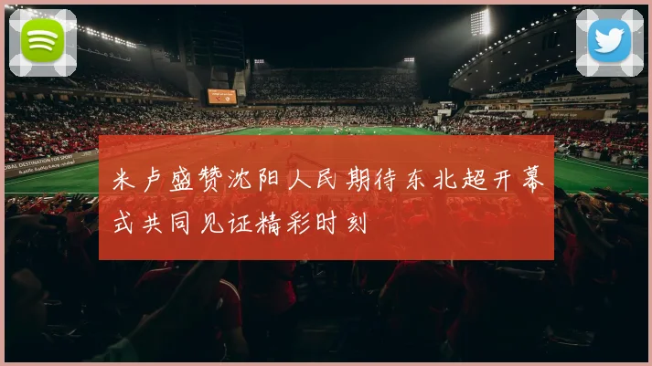 米卢盛赞沈阳人民期待东北超开幕式共同见证精彩时刻
