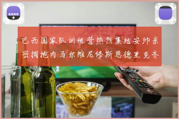 巴西国家队训练营热烈集结安帅亲密拥抱内马尔维尼修斯恩德里克齐亮相