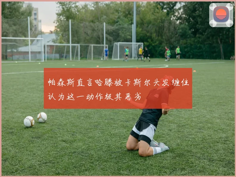 帕森斯直言哈滕被卡斯尔头发缠住认为这一动作极其恶劣