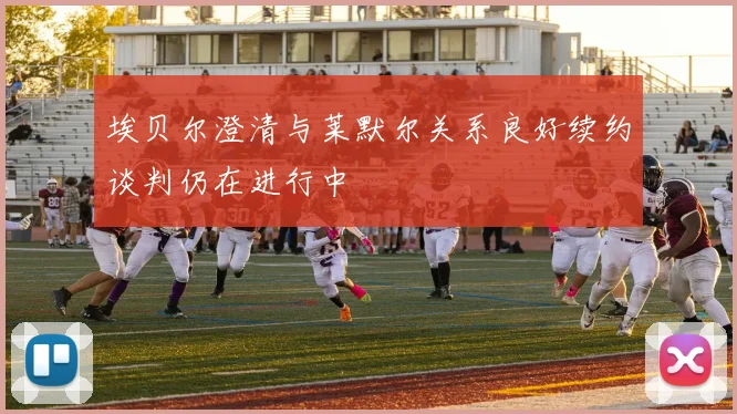 埃贝尔澄清与莱默尔关系良好续约谈判仍在进行中