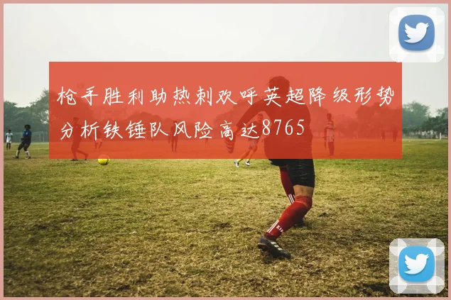 枪手胜利助热刺欢呼英超降级形势分析铁锤队风险高达8765