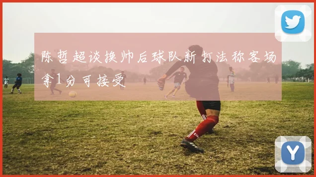 陈哲超谈换帅后球队新打法称客场拿1分可接受