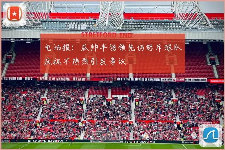 电讯报：瓜帅半场领先仍怒斥球队庆祝不热烈引发争议
