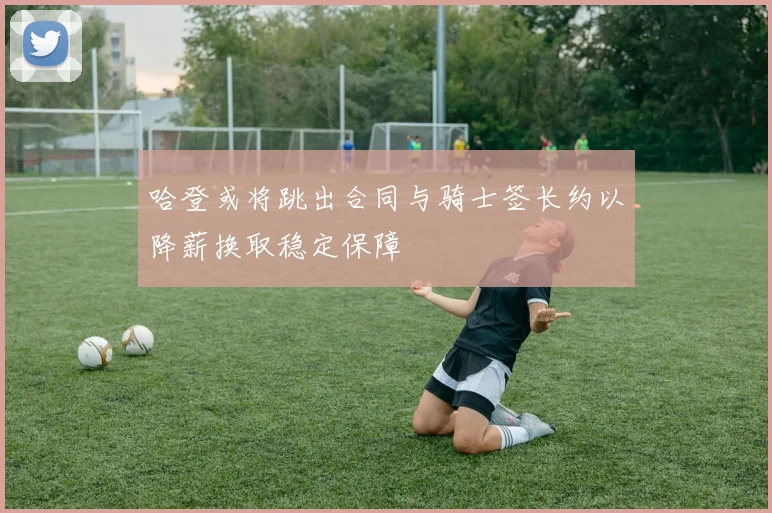 哈登或将跳出合同与骑士签长约以降薪换取稳定保障