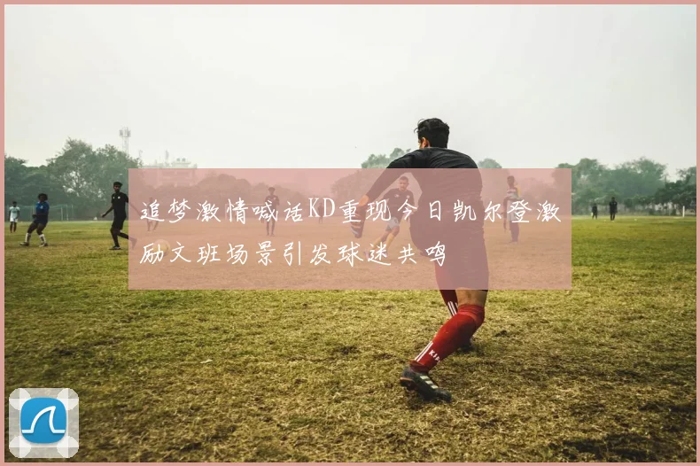 追梦激情喊话KD重现今日凯尔登激励文班场景引发球迷共鸣