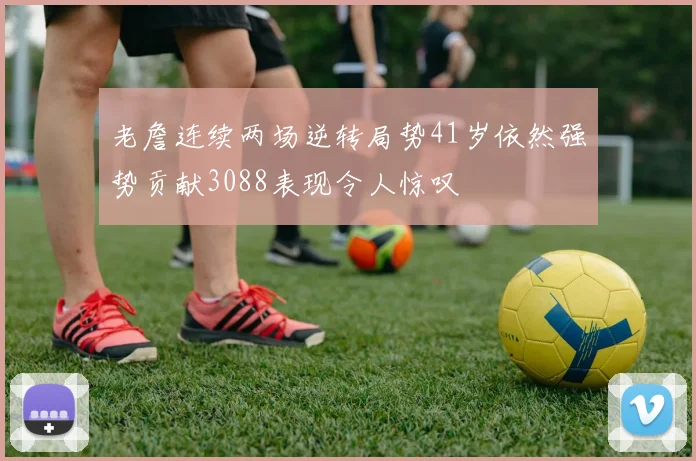 老詹连续两场逆转局势41岁依然强势贡献3088表现令人惊叹