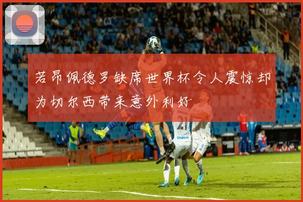 若昂佩德罗缺席世界杯令人震惊却为切尔西带来意外利好