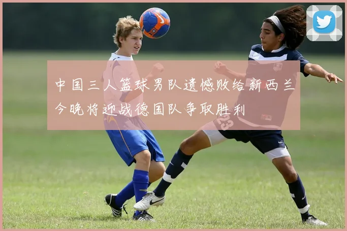 中国三人篮球男队遗憾败给新西兰今晚将迎战德国队争取胜利