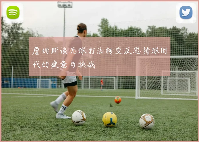 詹姆斯谈无球打法转变反思持球时代的疲惫与挑战