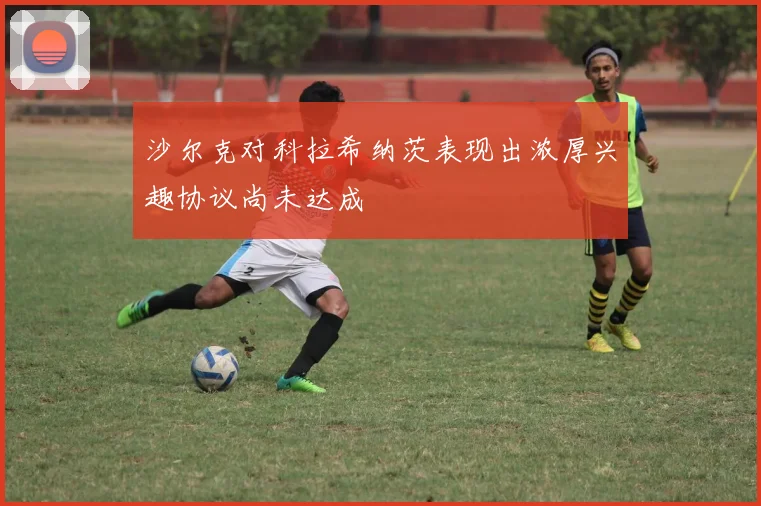 沙尔克对科拉希纳茨表现出浓厚兴趣协议尚未达成