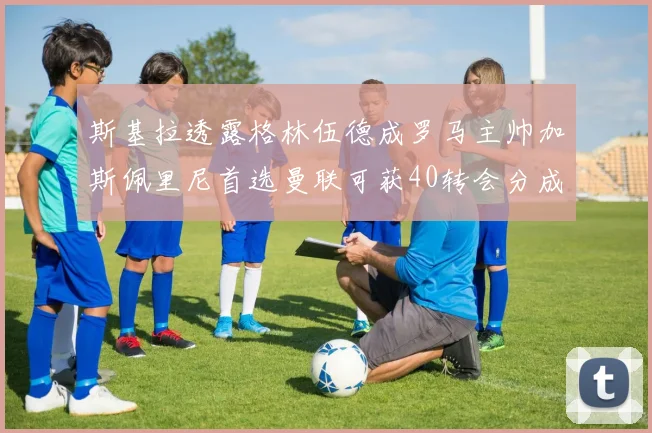 斯基拉透露格林伍德成罗马主帅加斯佩里尼首选曼联可获40转会分成