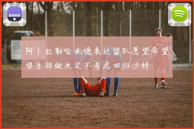 阿卜杜勒哈米德表达留队愿望希望俱乐部做决定不考虑回归沙特