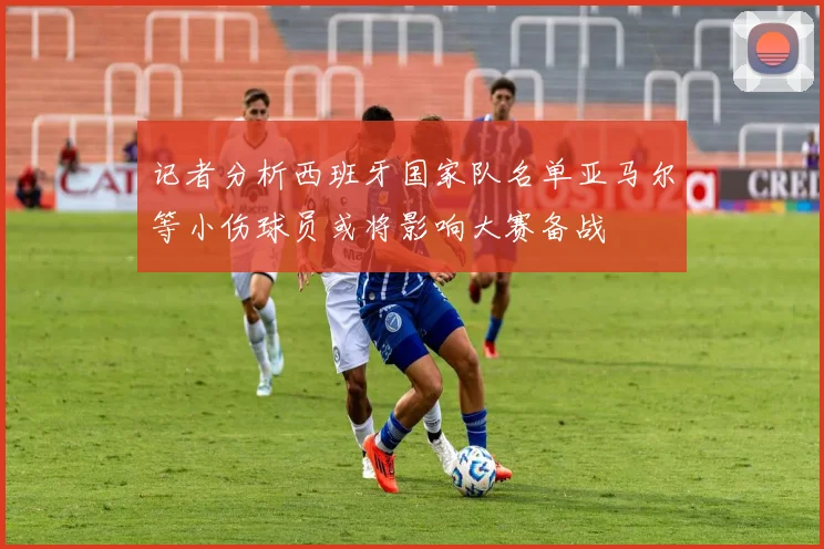 记者分析西班牙国家队名单亚马尔等小伤球员或将影响大赛备战