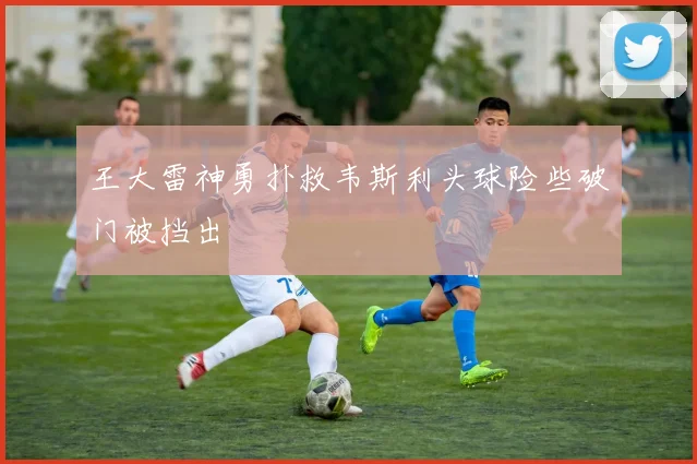 王大雷神勇扑救韦斯利头球险些破门被挡出