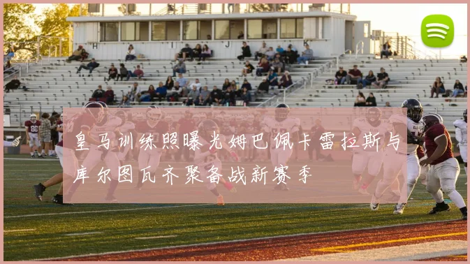 皇马训练照曝光姆巴佩卡雷拉斯与库尔图瓦齐聚备战新赛季