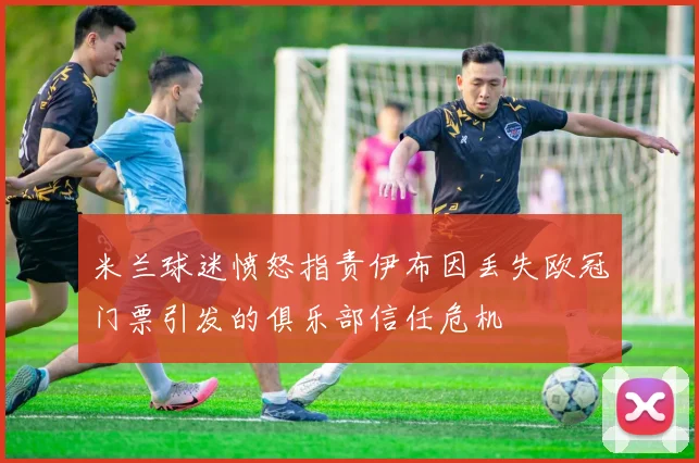 米兰球迷愤怒指责伊布因丢失欧冠门票引发的俱乐部信任危机