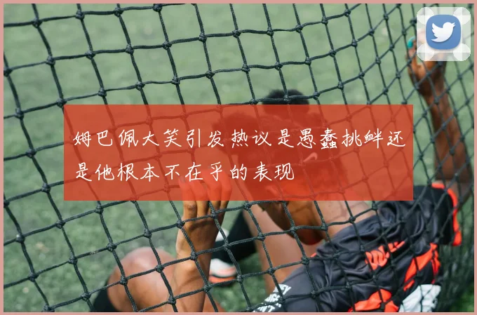 姆巴佩大笑引发热议是愚蠢挑衅还是他根本不在乎的表现