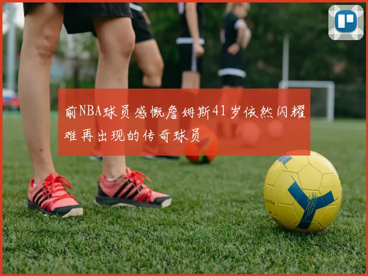 前NBA球员感慨詹姆斯41岁依然闪耀难再出现的传奇球员