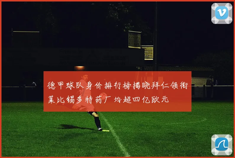 德甲球队身价排行榜揭晓拜仁领衔莱比锡多特药厂均超四亿欧元