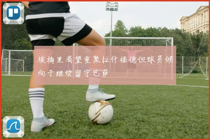 埃梅里渴望重聚拉什福德但球员倾向于继续留守巴萨