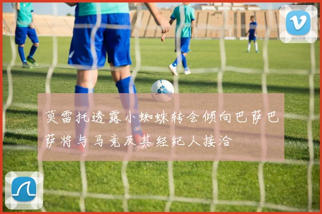 莫雷托透露小蜘蛛转会倾向巴萨巴萨将与马竞及其经纪人接洽