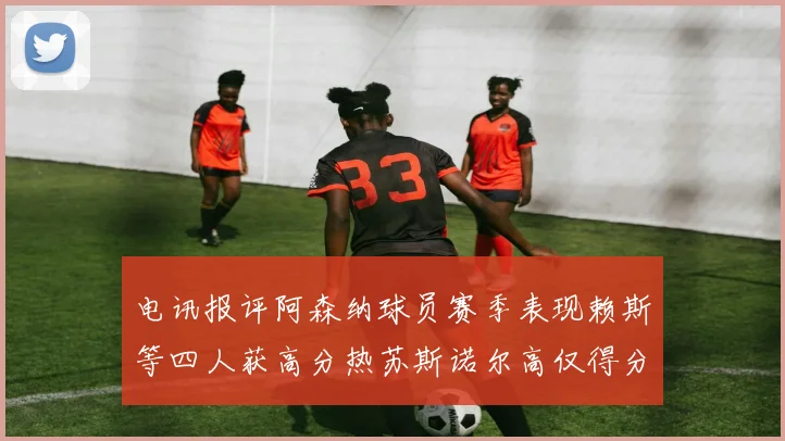 电讯报评阿森纳球员赛季表现赖斯等四人获高分热苏斯诺尔高仅得分