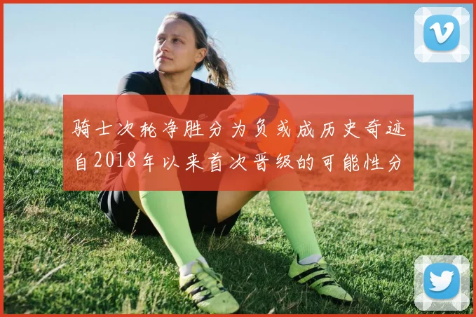 骑士次轮净胜分为负或成历史奇迹自2018年以来首次晋级的可能性分析