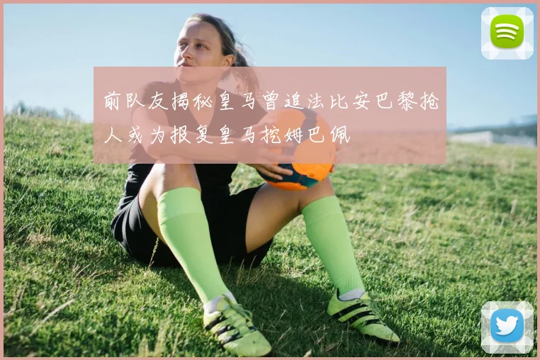 前队友揭秘皇马曾追法比安巴黎抢人或为报复皇马挖姆巴佩
